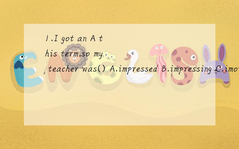 1.I got an A this term,so my teacher was() A.impressed B.impressing C.imoress2.Lucy thinks that () English movies isn't a good wayA.watch B.watched C.watching3.When we practice English speaking,we often end up () in Chinese.A.speak B.spoken C.speakin