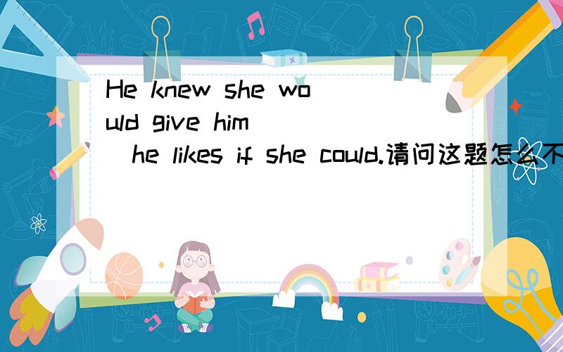 He knew she would give him( )he likes if she could.请问这题怎么不能填what,又为什么能填个every?