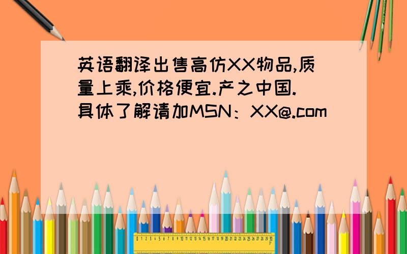 英语翻译出售高仿XX物品,质量上乘,价格便宜.产之中国.具体了解请加MSN：XX@.com