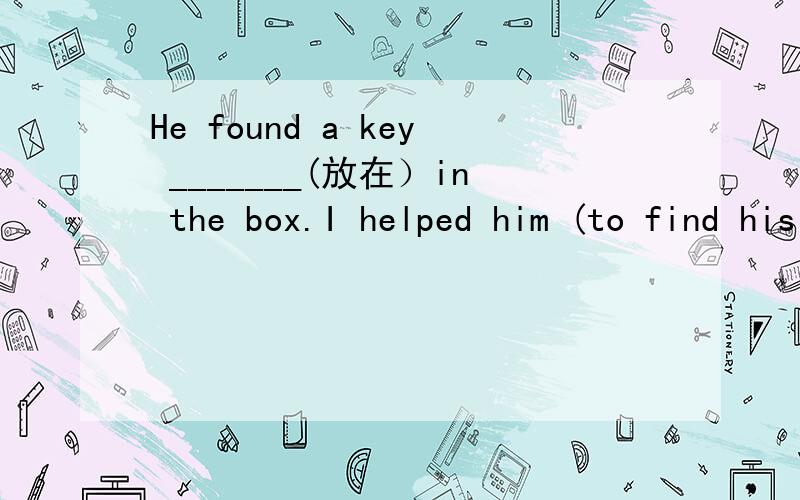 He found a key _______(放在）in the box.I helped him (to find his father) 对括号部分提问_____ _____ _____ _____ him _____ _____?