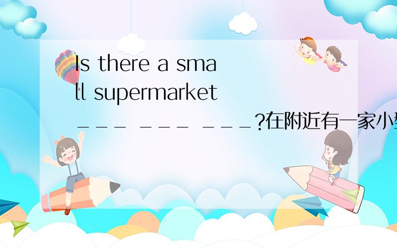 Is there a small supermarket___ ___ ___?在附近有一家小型超市么?亲们!回答后悬赏加10（10分钟之内的）.