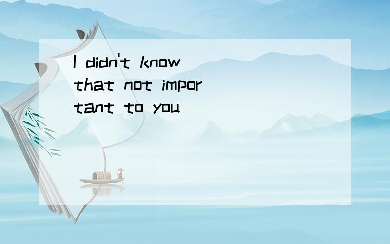 I didn't know that not important to you