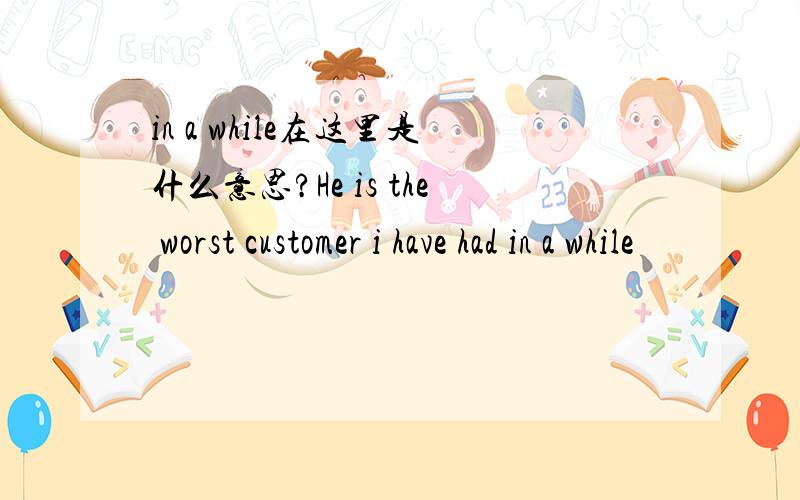 in a while在这里是什么意思?He is the worst customer i have had in a while