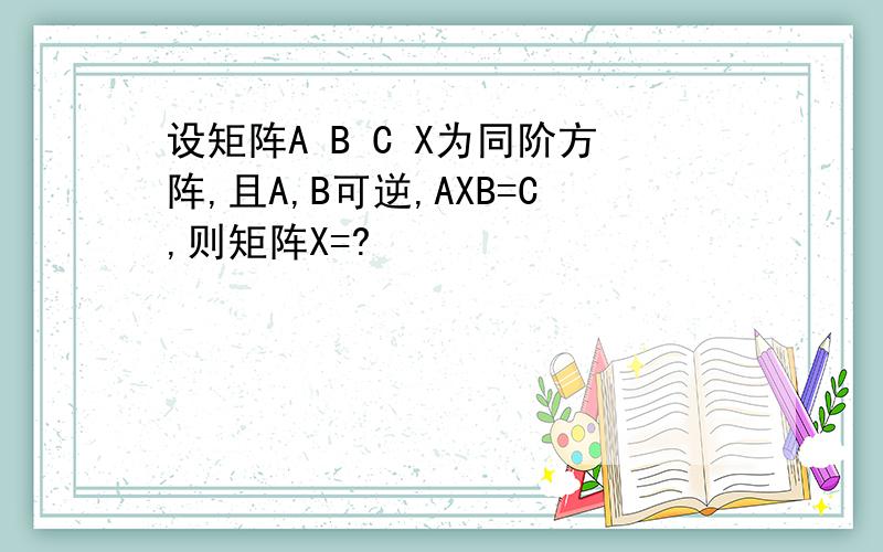 设矩阵A B C X为同阶方阵,且A,B可逆,AXB=C,则矩阵X=?