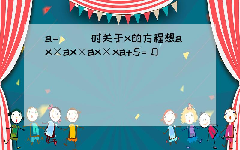 a﹦( )时关于x的方程想ax×ax×ax×xa+5﹦0