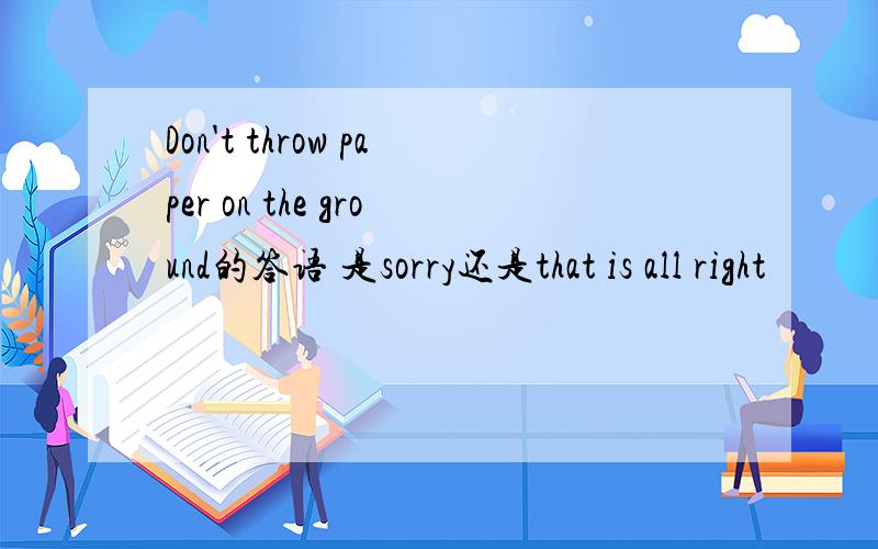Don't throw paper on the ground的答语 是sorry还是that is all right