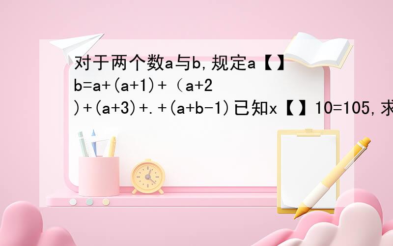 对于两个数a与b,规定a【】b=a+(a+1)+（a+2)+(a+3)+.+(a+b-1)已知x【】10=105,求x还有一题 计算：1【】(10【】7)