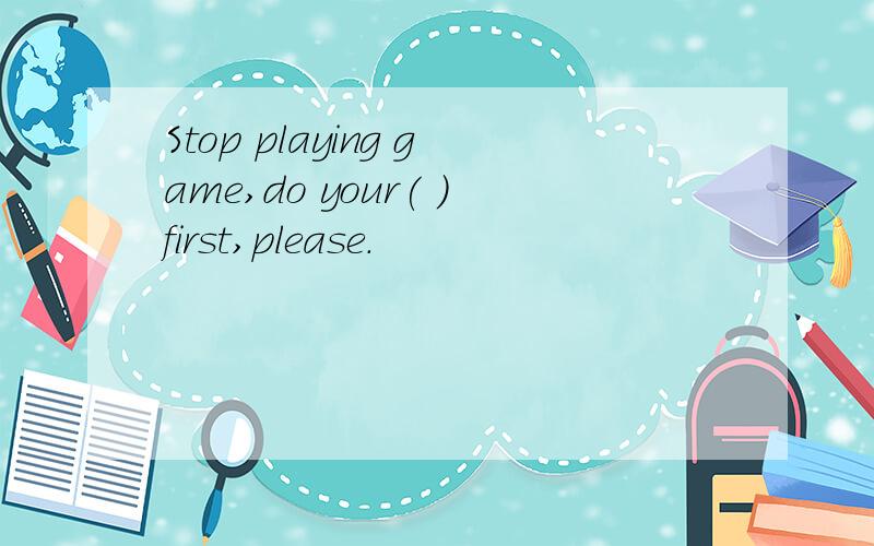 Stop playing game,do your( )first,please.