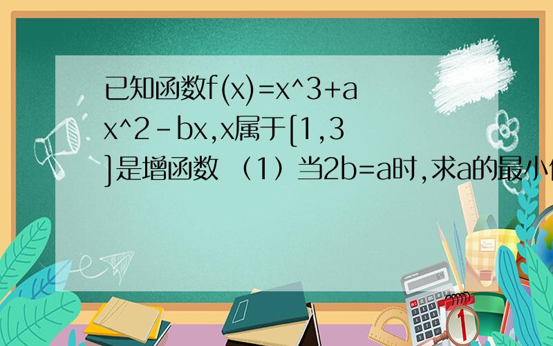 已知函数f(x)=x^3+ax^2-bx,x属于[1,3]是增函数 （1）当2b=a时,求a的最小值（2）若函数f(x)有且只有一个零点,求a+b的最小值