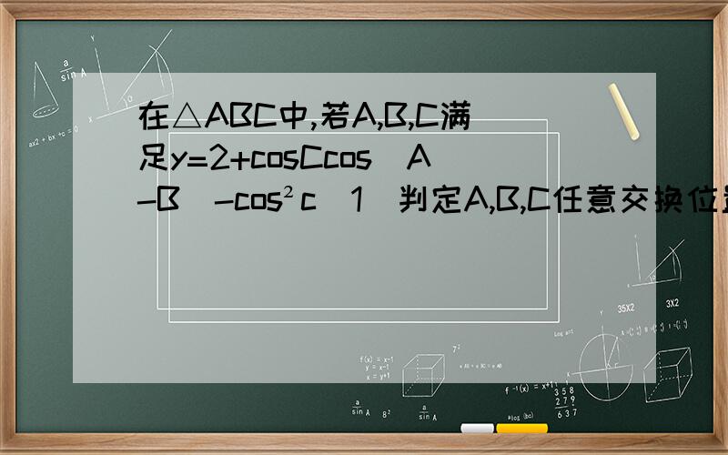 在△ABC中,若A,B,C满足y=2+cosCcos(A-B)-cos²c(1)判定A,B,C任意交换位置,y值是否变化(2)求y最大值