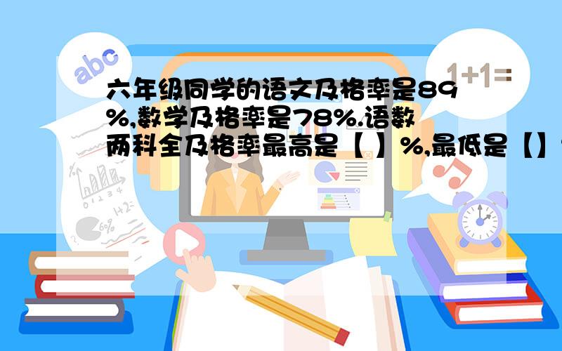 六年级同学的语文及格率是89%,数学及格率是78%.语数两科全及格率最高是【 】%,最低是【】% 快做急呀 答