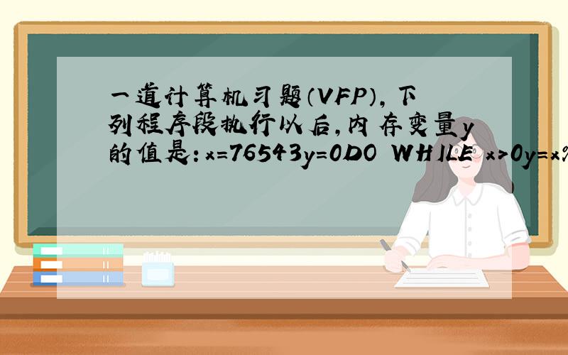 一道计算机习题（VFP）,下列程序段执行以后,内存变量y的值是：x=76543y=0DO WHILE x>0y=x%10+y*10x=int(x/10)ENDDO 这道题的答案是y=34567 y=0题目条件是怎么回事?