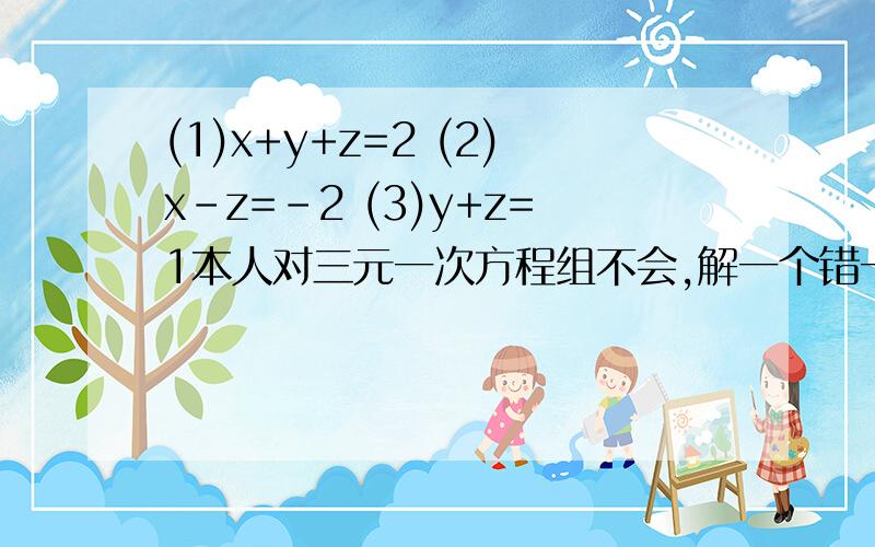 (1)x+y+z=2 (2)x-z=-2 (3)y+z=1本人对三元一次方程组不会,解一个错一个!帮我算下这个等于多少?我算的Z=3