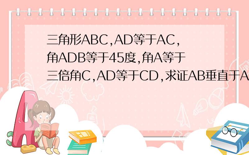 三角形ABC,AD等于AC,角ADB等于45度,角A等于三倍角C,AD等于CD,求证AB垂直于ACAD不等于AC,搞错了...
