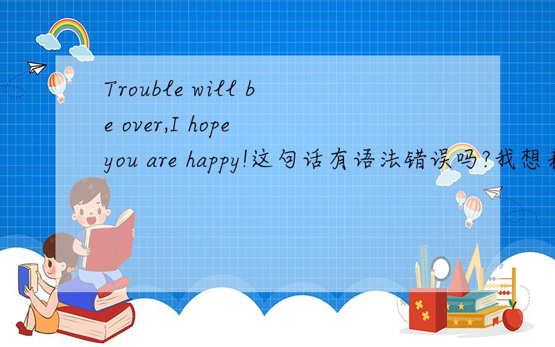 Trouble will be over,I hope you are happy!这句话有语法错误吗?我想表达的意识是：烦恼会过去的,我希望你快乐