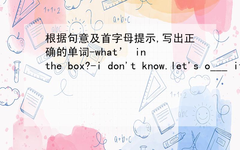 根据句意及首字母提示,写出正确的单词-what’ in the box?-i don't know.let's o___ it and have a look