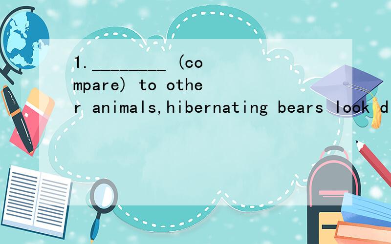 1.________ (compare) to other animals,hibernating bears look different.________ (compare) hibernating bears to other animals,we may easily find the difference.2.With my poor English,I’m afraid I can’t make myself _____ (understand) the long story
