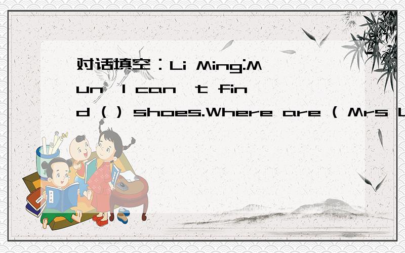 对话填空：Li Ming:Mun,I can`t find ( ) shoes.Where are ( Mrs Li:Are they ( ) your bed?Li Ming:Let me have a ( ) .No,they ( ).Mrs Li:Li ming,come here,please.Li Ming:Yes,mon.Mrs Li:( ) the shoe under the chair?Li Ming:Oh,yes,it is.But ( ) is the