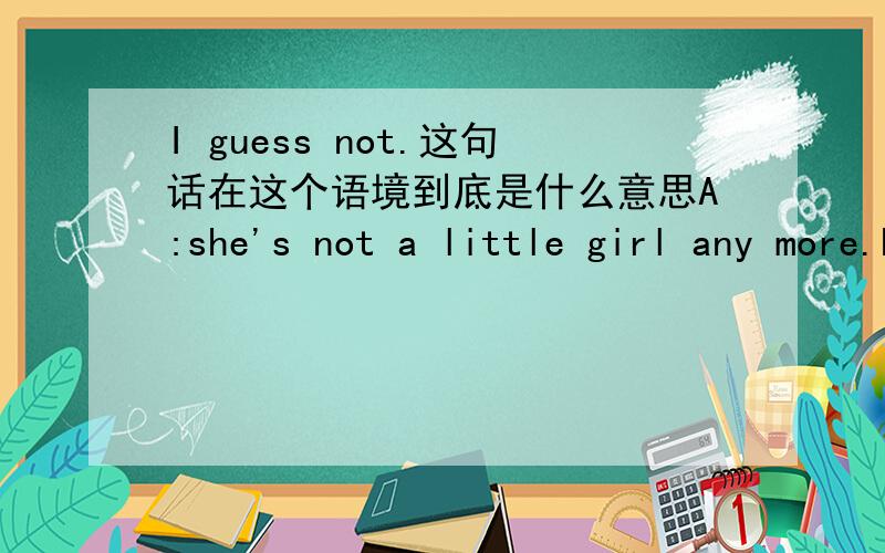 I guess not.这句话在这个语境到底是什么意思A:she's not a little girl any more.huh?B:I guess notB回答的这句话的意思到底是赞同A的说法,还是反对A的说法?