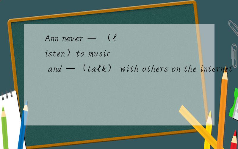 Ann never — （listen）to music and —（talk） with others on the internet