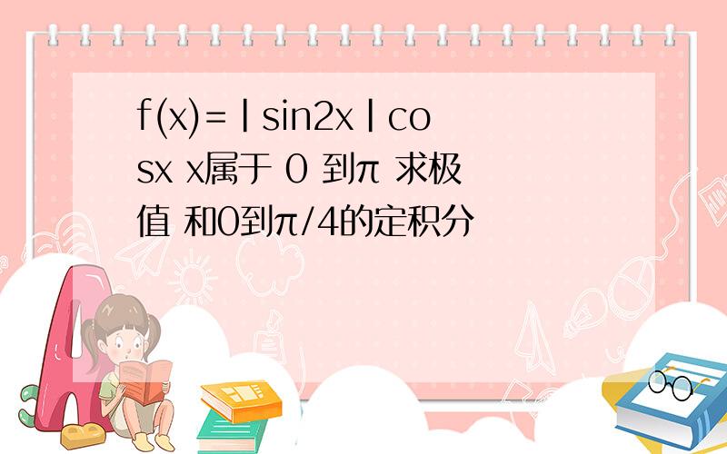 f(x)=|sin2x|cosx x属于 0 到π 求极值 和0到π/4的定积分