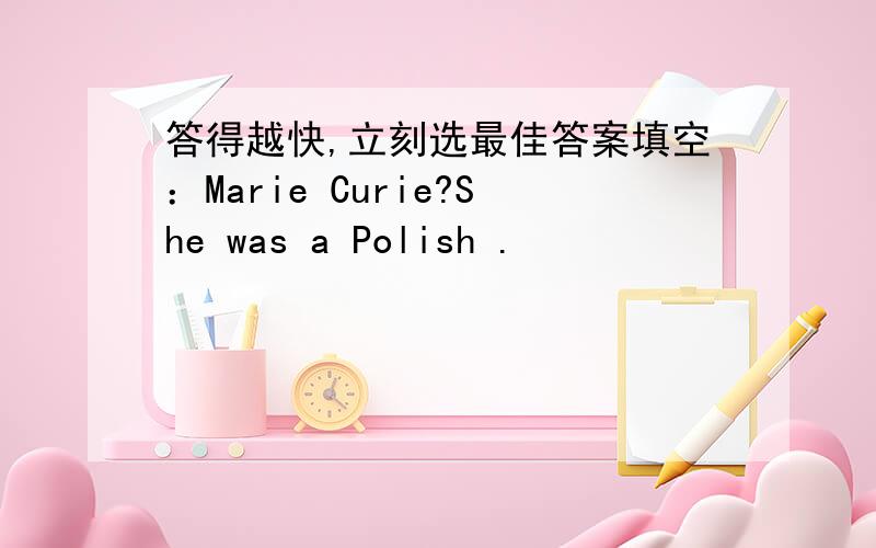 答得越快,立刻选最佳答案填空：Marie Curie?She was a Polish .