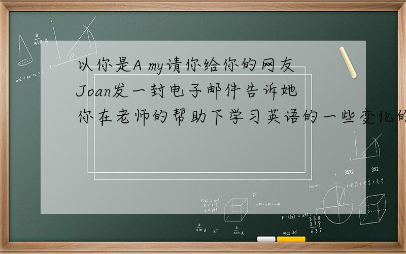 以你是A my请你给你的网友Joan发一封电子邮件告诉她你在老师的帮助下学习英语的一些变化的英语作文