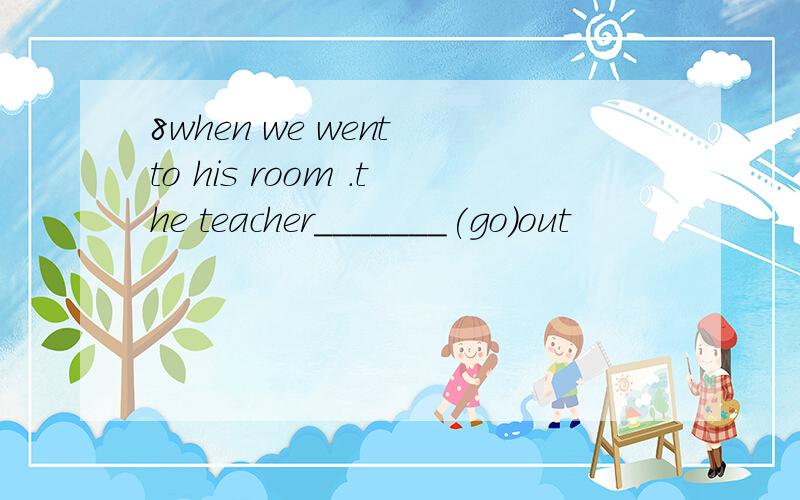 8when we went to his room .the teacher_______(go)out