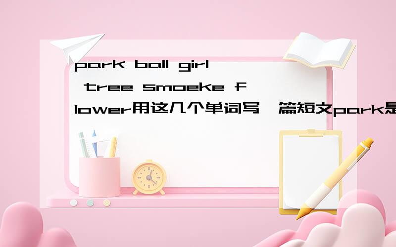 park ball girl tree smoeke flower用这几个单词写一篇短文park是标志的意思