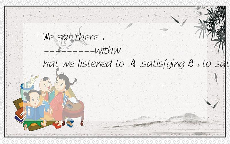 We sat there ,---------withwhat we listened to .A .satisfying B ,to satisfy C.contented D .content .问;为何不选A.不是非限制性定语从句吗?应选那个?为什么?