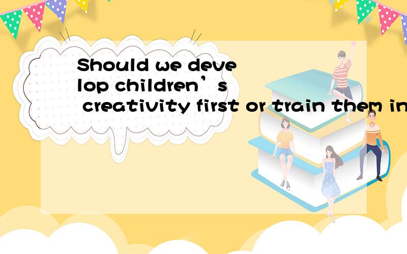 Should we develop children’s creativity first or train them in basic skills first?作文求作文