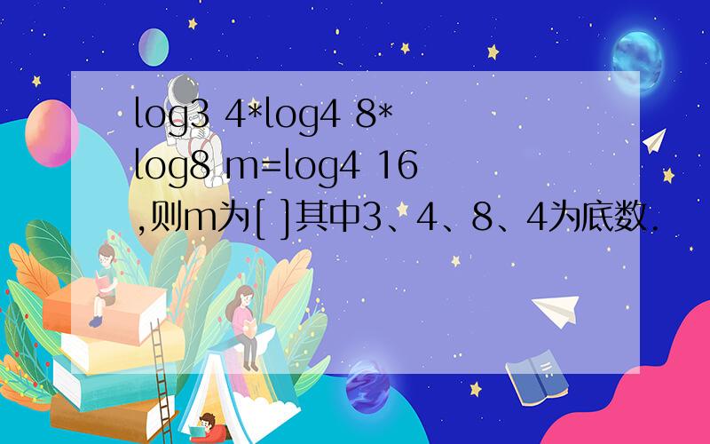 log3 4*log4 8*log8 m=log4 16,则m为[ ]其中3、4、8、4为底数.