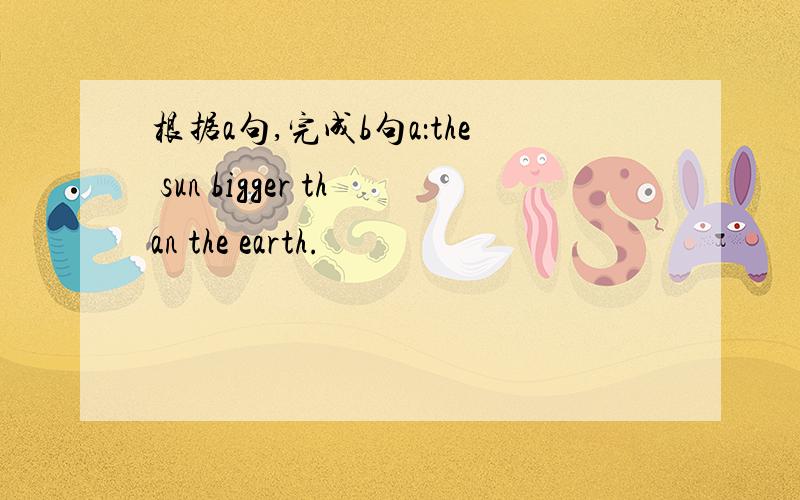 根据a句,完成b句a：the sun bigger than the earth.
