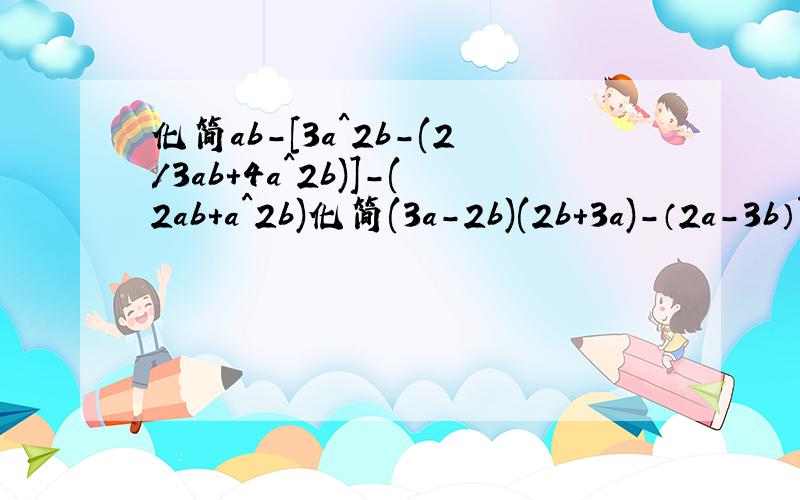 化简ab-[3a^2b-(2/3ab+4a^2b)]-(2ab+a^2b)化简(3a-2b)(2b+3a)-（2a-3b）^2