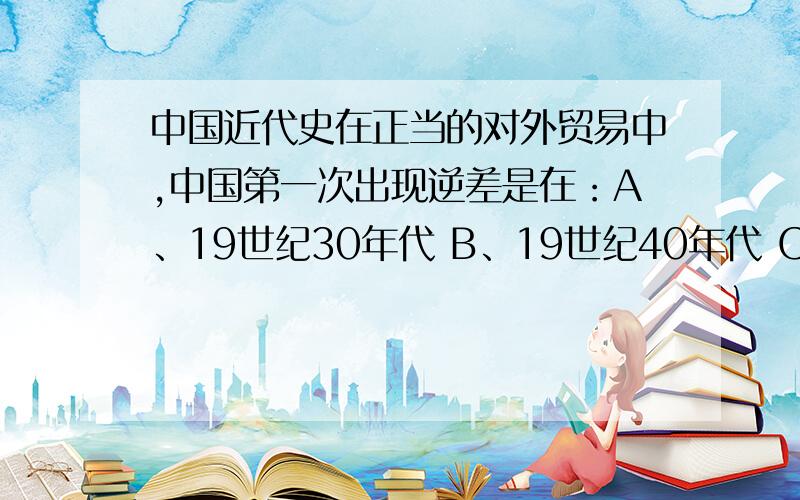 中国近代史在正当的对外贸易中,中国第一次出现逆差是在：A、19世纪30年代 B、19世纪40年代 C、19世纪60年代初期 D、19世纪60年代中期理由?