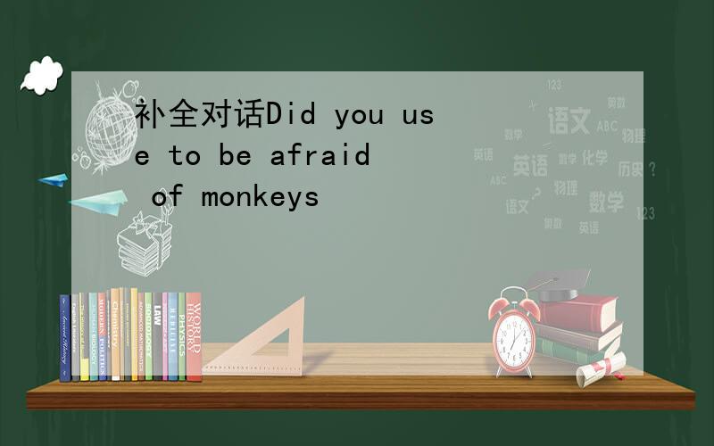 补全对话Did you use to be afraid of monkeys