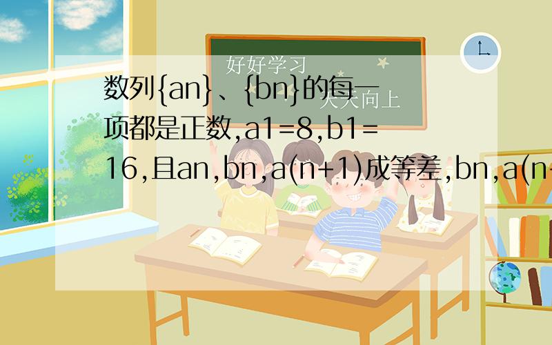 数列{an}、{bn}的每一项都是正数,a1=8,b1=16,且an,bn,a(n+1)成等差,bn,a(n+1),b(n+1)成等比,求an和bn,