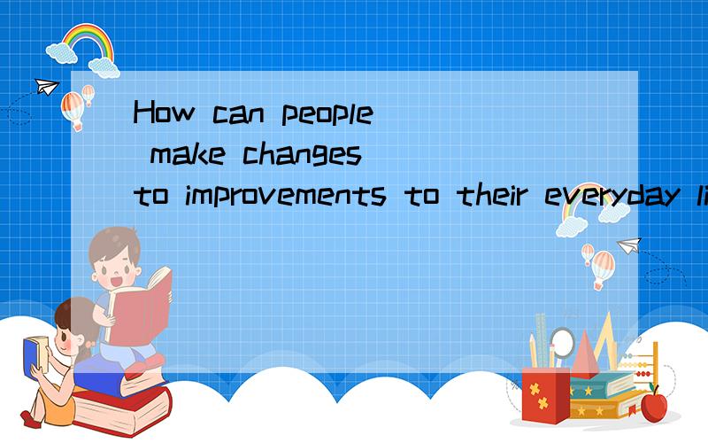 How can people make changes to improvements to their everyday lives?这道题怎么回答?中文回答的也行