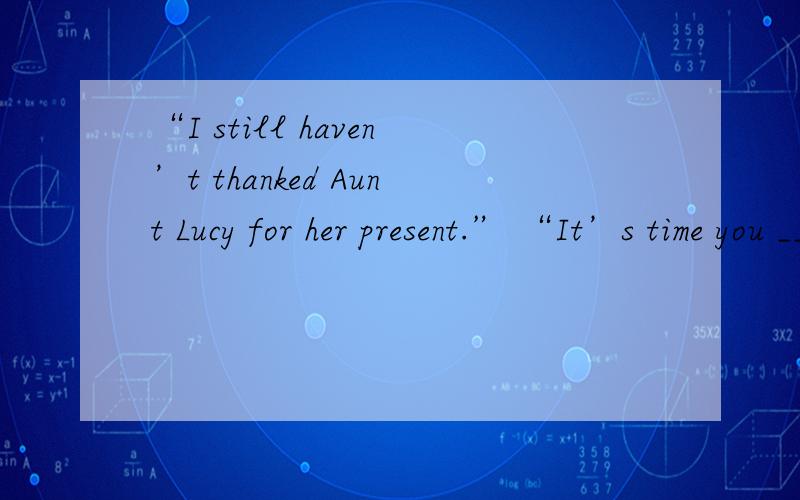 “I still haven’t thanked Aunt Lucy for her present.” “It’s time you ___