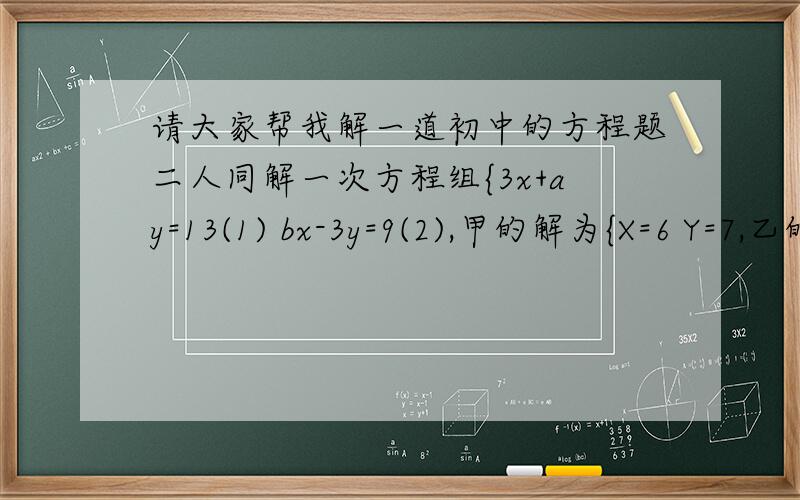 请大家帮我解一道初中的方程题二人同解一次方程组{3x+ay=13(1) bx-3y=9(2),甲的解为{X=6 Y=7,乙的解为{X=1 Y=5.原来甲看错了方程(1)中的Y的系数,乙看错了方程(2)中X的系数,求a,b的值.
