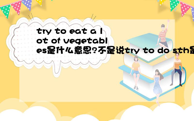 try to eat a lot of vegetables是什么意思?不是说try to do sth是尽力做某事,try doingsth是试着做某事,那为什么老师的翻译是试着吃许多蔬菜?