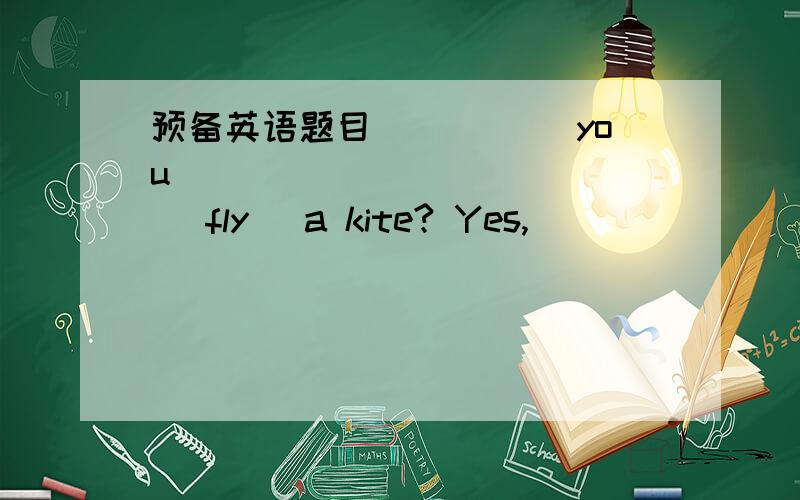 预备英语题目_____ you ____________ (fly) a kite? Yes, ____________. （不知道,是用情态动词can,还是be动词,are?）