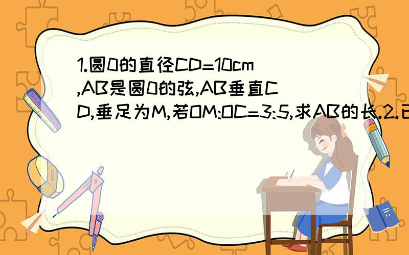 1.圆0的直径CD=10cm,AB是圆0的弦,AB垂直CD,垂足为M,若OM:OC=3:5,求AB的长.2.已知圆0的半径是10cm,弦AB长为6cm,求弦AB的弦心距.OCM在同一直线上的```