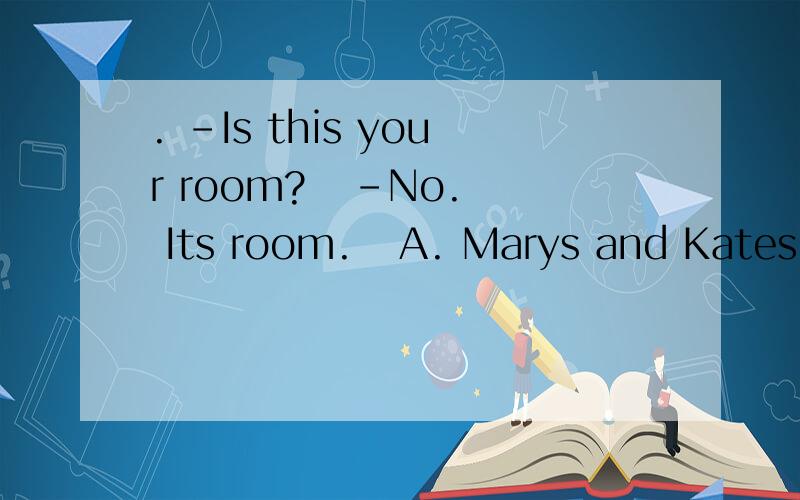 . －Is this your room?   －No. Its room.   A. Marys and Kates B. Mary and Kates   C. Mary and Kates D. Marys and Kate