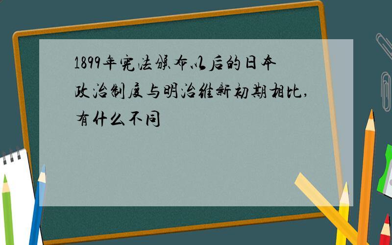 1899年宪法颁布以后的日本政治制度与明治维新初期相比,有什么不同