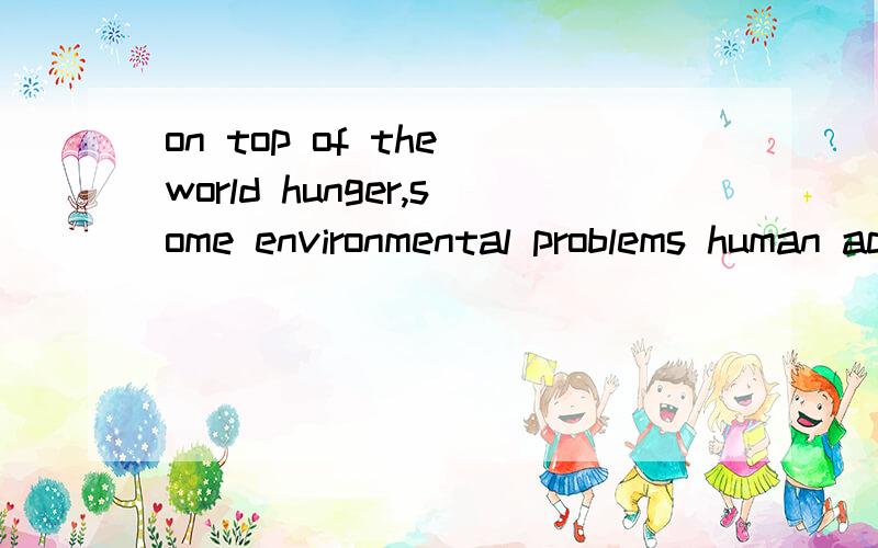 on top of the world hunger,some environmental problems human activities have contribyted to ( ) soonA.needing solvingB.need solvingC.needing to be solved D.need to solve