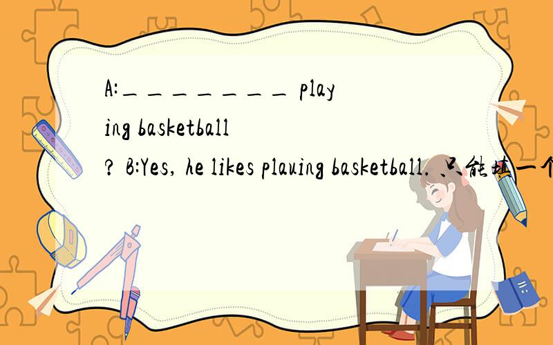 A:_______ playing basketball? B:Yes, he likes plauing basketball. 只能填一个词A:_______ playing basketball? B:Yes, he likes playing basketball. 只能填一个词