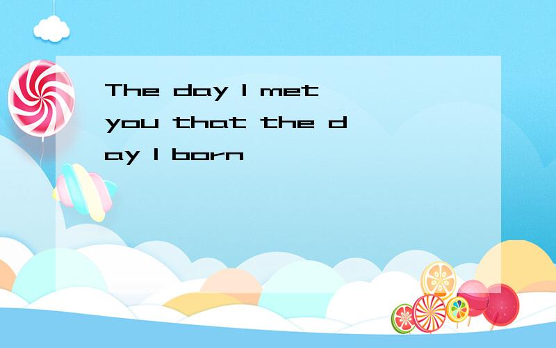 The day I met you that the day I born