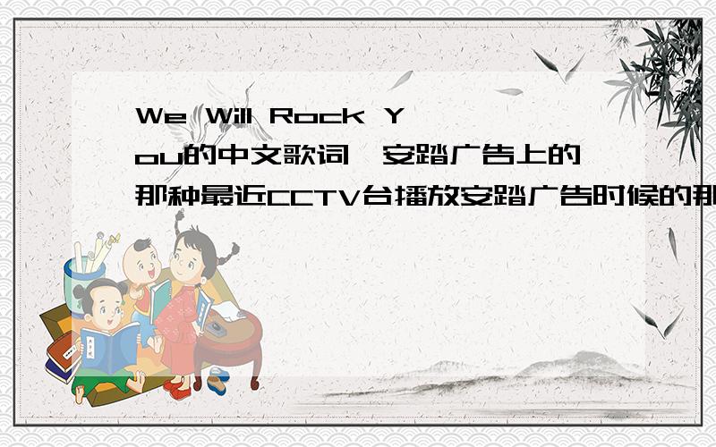 We Will Rock You的中文歌词,安踏广告上的那种最近CCTV台播放安踏广告时候的那个歌词.