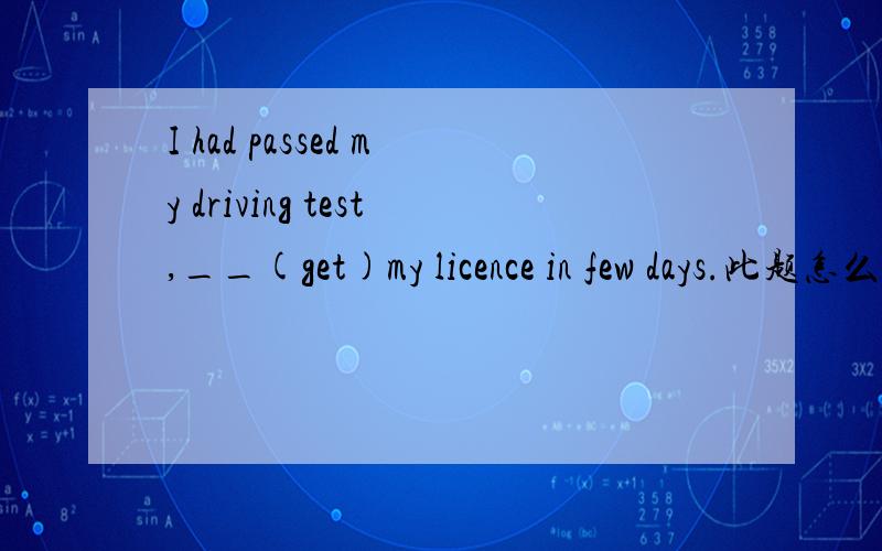 I had passed my driving test,__(get)my licence in few days.此题怎么填?答谢别人的回答后，点击确定，怎么没反应啊？